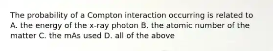 The probability of a Compton interaction occurring is related to A. the energy of the x-ray photon B. the atomic number of the matter C. the mAs used D. all of the above