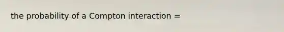 the probability of a Compton interaction =