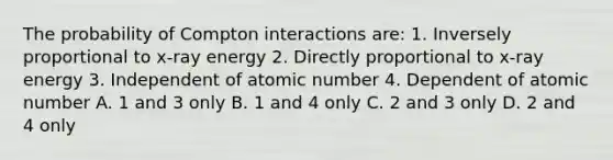 The probability of Compton interactions are: 1. Inversely proportional to x-ray energy 2. Directly proportional to x-ray energy 3. Independent of atomic number 4. Dependent of atomic number A. 1 and 3 only B. 1 and 4 only C. 2 and 3 only D. 2 and 4 only