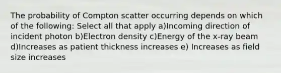 The probability of Compton scatter occurring depends on which of the following: Select all that apply a)Incoming direction of incident photon b)Electron density c)Energy of the x-ray beam d)Increases as patient thickness increases e) Increases as field size increases