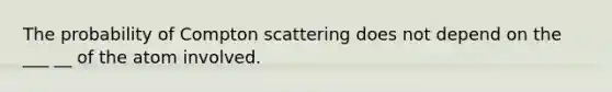 The probability of Compton scattering does not depend on the ___ __ of the atom involved.