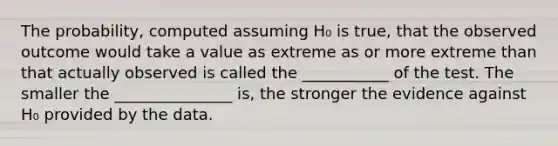 The probability, computed assuming H₀ is true, that the observed outcome would take a value as extreme as or more extreme than that actually observed is called the ___________ of the test. The smaller the _______________ is, the stronger the evidence against H₀ provided by the data.