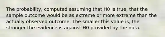 The probability, computed assuming that H0 is true, that the sample outcome would be as extreme or more extreme than the actually observed outcome. The smaller this value is, the stronger the evidence is against H0 provided by the data.