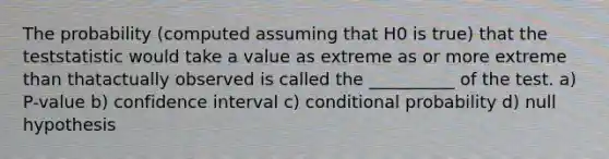 The probability (computed assuming that H0 is true) that the teststatistic would take a value as extreme as or more extreme than thatactually observed is called the __________ of the test. a) P-value b) confidence interval c) <a href='https://www.questionai.com/knowledge/kgG95TLSMo-conditional-probability' class='anchor-knowledge'>conditional probability</a> d) null hypothesis