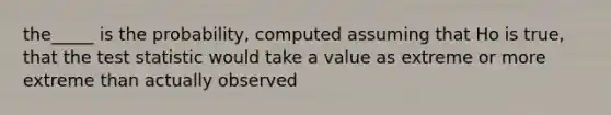 the_____ is the probability, computed assuming that Ho is true, that the test statistic would take a value as extreme or more extreme than actually observed