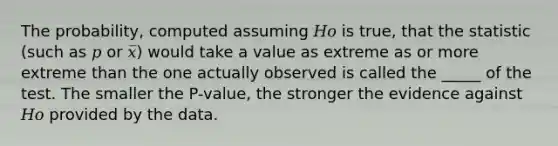 The probability, computed assuming 𝐻𝑜 is true, that the statistic (such as 𝑝 or 𝑥̅) would take a value as extreme as or more extreme than the one actually observed is called the _____ of the test. The smaller the P-value, the stronger the evidence against 𝐻𝑜 provided by the data.