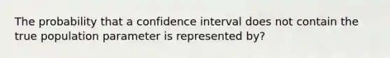 The probability that a confidence interval does not contain the true population parameter is represented by?