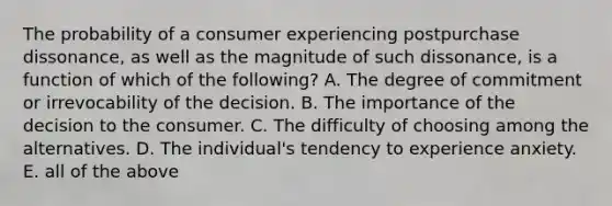 The probability of a consumer experiencing postpurchase dissonance, as well as the magnitude of such dissonance, is a function of which of the following? A. The degree of commitment or irrevocability of the decision. B. The importance of the decision to the consumer. C. The difficulty of choosing among the alternatives. D. The individual's tendency to experience anxiety. E. all of the above