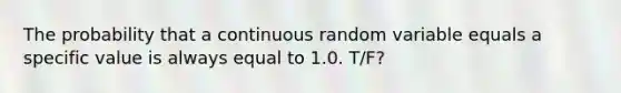 The probability that a continuous random variable equals a specific value is always equal to 1.0. T/F?