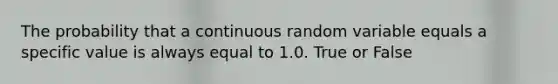 The probability that a continuous random variable equals a specific value is always equal to 1.0. True or False