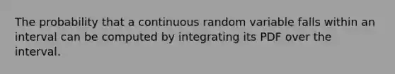 The probability that a continuous random variable falls within an interval can be computed by integrating its PDF over the interval.