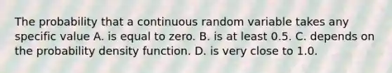 The probability that a continuous random variable takes any specific value A. is equal to zero. B. is at least 0.5. C. depends on the probability density function. D. is very close to 1.0.