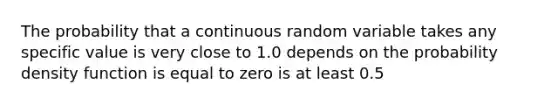 The probability that a continuous random variable takes any specific value is very close to 1.0 depends on the probability density function is equal to zero is at least 0.5