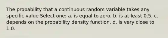 The probability that a continuous random variable takes any specific value Select one: a. is equal to zero. b. is at least 0.5. c. depends on the probability density function. d. is very close to 1.0.