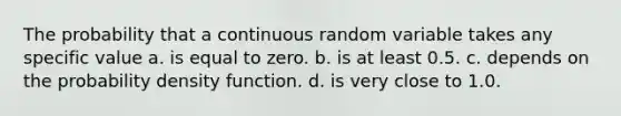 The probability that a continuous random variable takes any specific value a. is equal to zero. b. is at least 0.5. c. depends on the probability density function. d. is very close to 1.0.