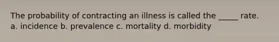 The probability of contracting an illness is called the _____ rate. a. incidence b. prevalence c. mortality d. morbidity