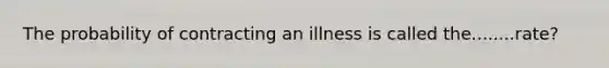 The probability of contracting an illness is called the........rate?