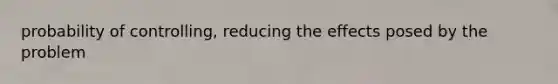 probability of controlling, reducing the effects posed by the problem