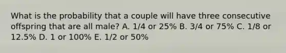 What is the probability that a couple will have three consecutive offspring that are all male? A. 1/4 or 25% B. 3/4 or 75% C. 1/8 or 12.5% D. 1 or 100% E. 1/2 or 50%