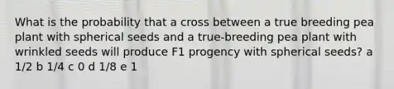 What is the probability that a cross between a true breeding pea plant with spherical seeds and a true-breeding pea plant with wrinkled seeds will produce F1 progency with spherical seeds? a 1/2 b 1/4 c 0 d 1/8 e 1