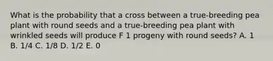 What is the probability that a cross between a true-breeding pea plant with round seeds and a true-breeding pea plant with wrinkled seeds will produce F 1 progeny with round seeds? A. 1 B. 1/4 C. 1/8 D. 1/2 E. 0