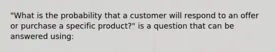 "What is the probability that a customer will respond to an offer or purchase a specific product?" is a question that can be answered using: