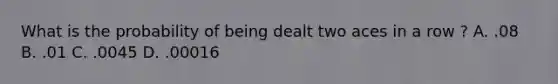 What is the probability of being dealt two aces in a row ? A. .08 B. .01 C. .0045 D. .00016