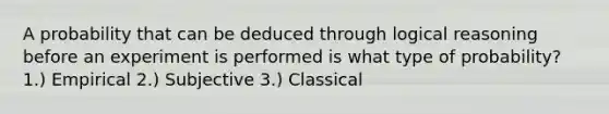 A probability that can be deduced through logical reasoning before an experiment is performed is what type of probability? 1.) Empirical 2.) Subjective 3.) Classical