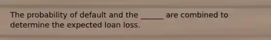 The probability of default and the ______ are combined to determine the expected loan loss.