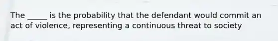 The _____ is the probability that the defendant would commit an act of violence, representing a continuous threat to society