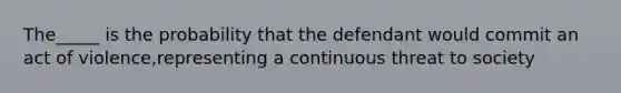 The_____ is the probability that the defendant would commit an act of violence,representing a continuous threat to society