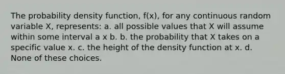 The probability density function, f(x), for any continuous random variable X, represents: a. all possible values that X will assume within some interval a x b. b. the probability that X takes on a specific value x. c. the height of the density function at x. d. None of these choices.