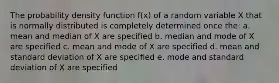 The probability density function f(x) of a random variable X that is normally distributed is completely determined once the: a. mean and median of X are specified b. median and mode of X are specified c. mean and mode of X are specified d. mean and standard deviation of X are specified e. mode and standard deviation of X are specified