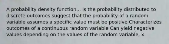 A probability density function... is the probability distributed to discrete outcomes suggest that the probability of a random variable assumes a specific value must be positive Characterizes outcomes of a continuous random variable Can yield negative values depending on the values of the random variable, x.