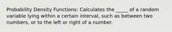 Probability Density Functions: Calculates the _____ of a random variable lying within a certain interval, such as between two numbers, or to the left or right of a number.