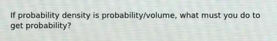 If probability density is probability/volume, what must you do to get probability?