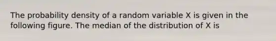 The probability density of a random variable X is given in the following figure. The median of the distribution of X is