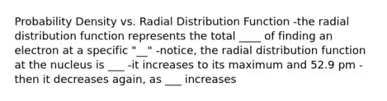 Probability Density vs. Radial Distribution Function -the radial distribution function represents the total ____ of finding an electron at a specific "__" -notice, the radial distribution function at the nucleus is ___ -it increases to its maximum and 52.9 pm -then it decreases again, as ___ increases