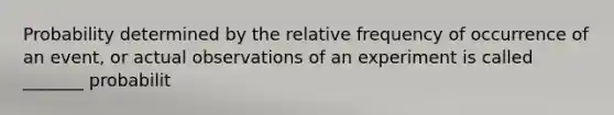 Probability determined by the relative frequency of occurrence of an​ event, or actual observations of an experiment is called​ _______ probabilit