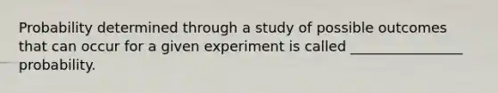 Probability determined through a study of possible outcomes that can occur for a given experiment is called ________________ probability.