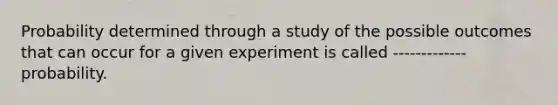 Probability determined through a study of the possible outcomes that can occur for a given experiment is called ------------- probability.