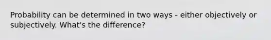 Probability can be determined in two ways - either objectively or subjectively. What's the difference?