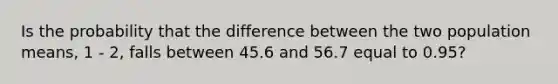 Is the probability that the difference between the two population means, 1 - 2, falls between 45.6 and 56.7 equal to 0.95?