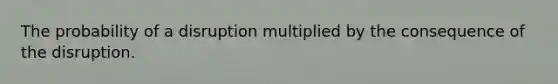 The probability of a disruption multiplied by the consequence of the disruption.