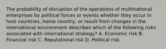 The probability of disruption of the operations of multinational enterprises by political forces or events whether they occur in host countries, home country, or result from changes in the international environment describes which of the following risks associated with international strategy? A. Economic risk B. Financial risk C. Reputational risk D. Political risk