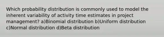 Which probability distribution is commonly used to model the inherent variability of activity time estimates in project management? a)Binomial distribution b)Uniform distribution c)Normal distribution d)Beta distribution