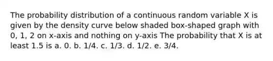 The probability distribution of a continuous random variable X is given by the density curve below shaded box-shaped graph with 0, 1, 2 on x-axis and nothing on y-axis The probability that X is at least 1.5 is a. 0. b. 1/4. c. 1/3. d. 1/2. e. 3/4.