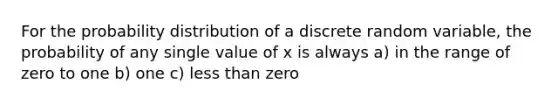 For the probability distribution of a discrete random variable, the probability of any single value of x is always a) in the range of zero to one b) one c) less than zero