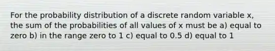 For the probability distribution of a discrete random variable x, the sum of the probabilities of all values of x must be a) equal to zero b) in the range zero to 1 c) equal to 0.5 d) equal to 1