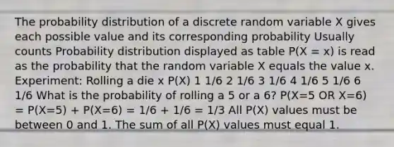 The probability distribution of a discrete random variable X gives each possible value and its corresponding probability Usually counts Probability distribution displayed as table P(X = x) is read as the probability that the random variable X equals the value x. Experiment: Rolling a die x P(X) 1 1/6 2 1/6 3 1/6 4 1/6 5 1/6 6 1/6 What is the probability of rolling a 5 or a 6? P(X=5 OR X=6) = P(X=5) + P(X=6) = 1/6 + 1/6 = 1/3 All P(X) values must be between 0 and 1. The sum of all P(X) values must equal 1.